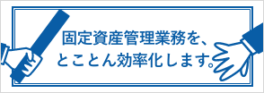 固定資産管理業務を、とことん効率化します。