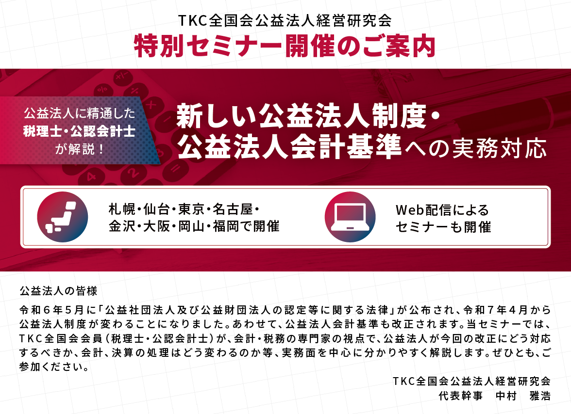 特別セミナー開催のご案内「新しい公益法人制度・公益法人会計基準への実務対応」　令和６年５月に「公益社団法人及び公益財団法人の認定等に関する法律」が公布され、令和７年４月から公益法人制度が変わることになりました。あわせて、公益法人会計基準も改正されます。当セミナーでは、ＴＫＣ全国会会員（税理士・公認会計士）が、会計・税務の専門家の視点で、公益法人が今回の改正にどう対応すべきか、会計、決算の処理がどう変わるのか等を分かりやすく解説します。ぜひとも、ご参加ください。