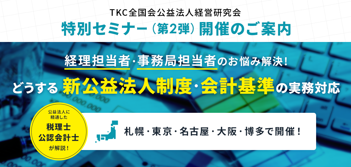 ＴＫＣ公益研特別セミナー（第2弾）「経理担当者・事務局担当者のお悩み解決！？どうする新公益法人制度・会計基準の実務対応」