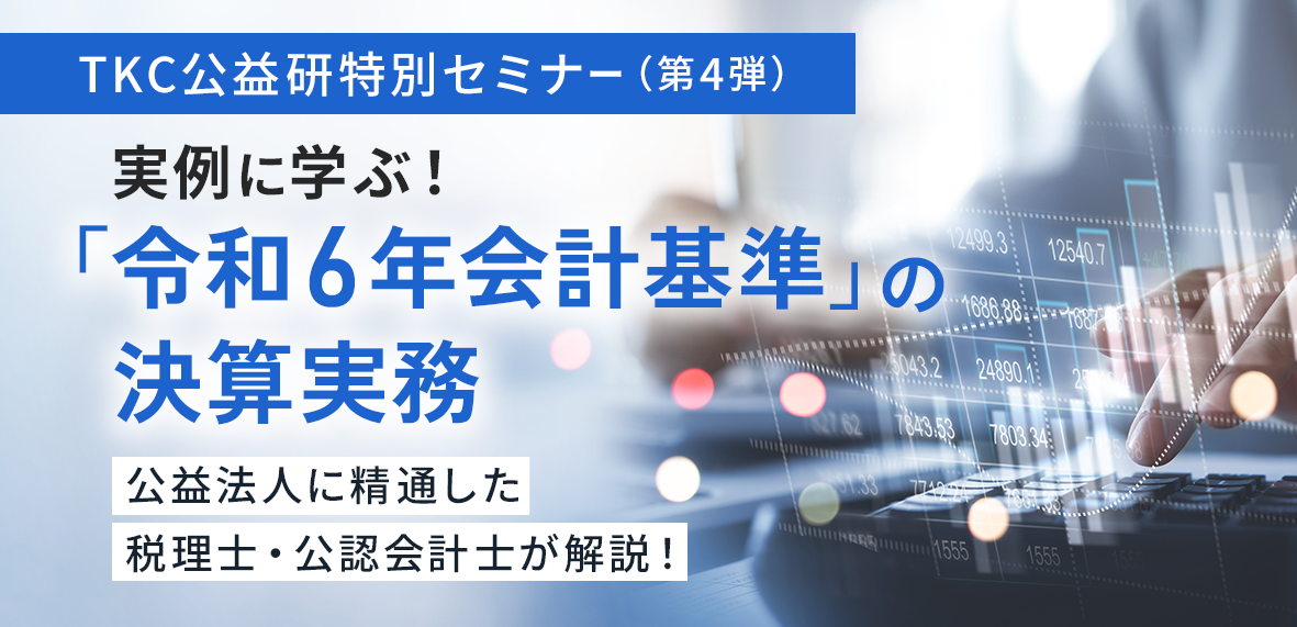 TKC公益研特別セミナー(第4弾)実例に学ぶ!「令和6年会計基準」の決算実務