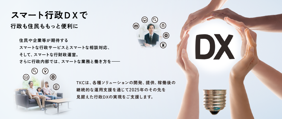 スマート行政DXで行政も住民ももっと便利に 住民や企業等が期待するスマートな行政サービスとスマートな相談対応、そして、スマートな行財政運営。さらに行政内部では、スマートな業務と働き方を―　TKCは、各種ソリューションの開発、提供、稼働後の継続的な運用支援を通じて2025年のその先を見据えた行政DXの実現をご支援します。