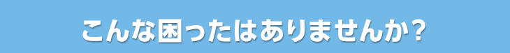 こんな困ったはありませんか?